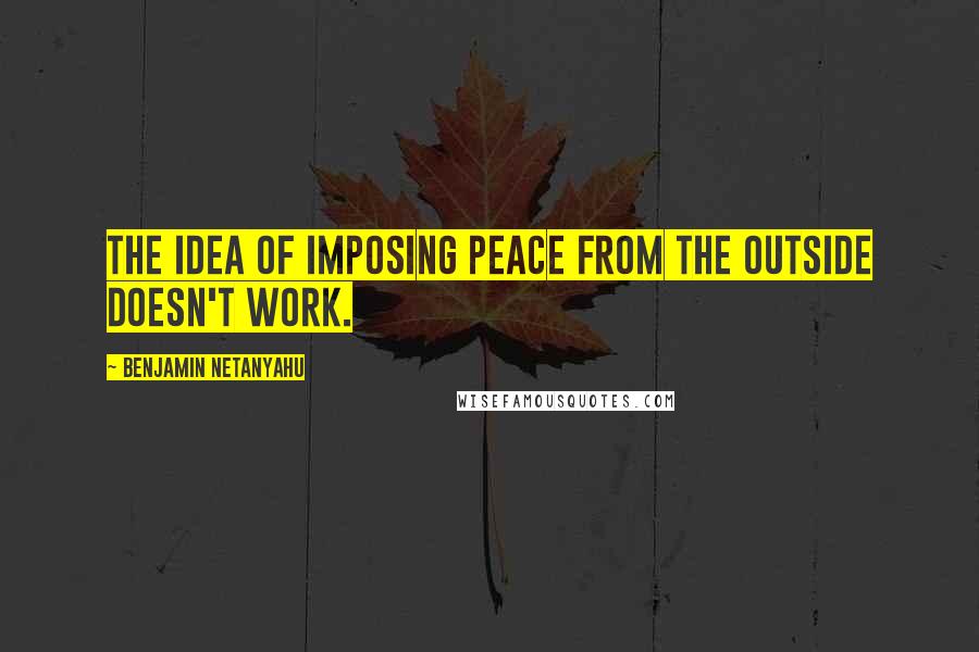 Benjamin Netanyahu Quotes: The idea of imposing peace from the outside doesn't work.