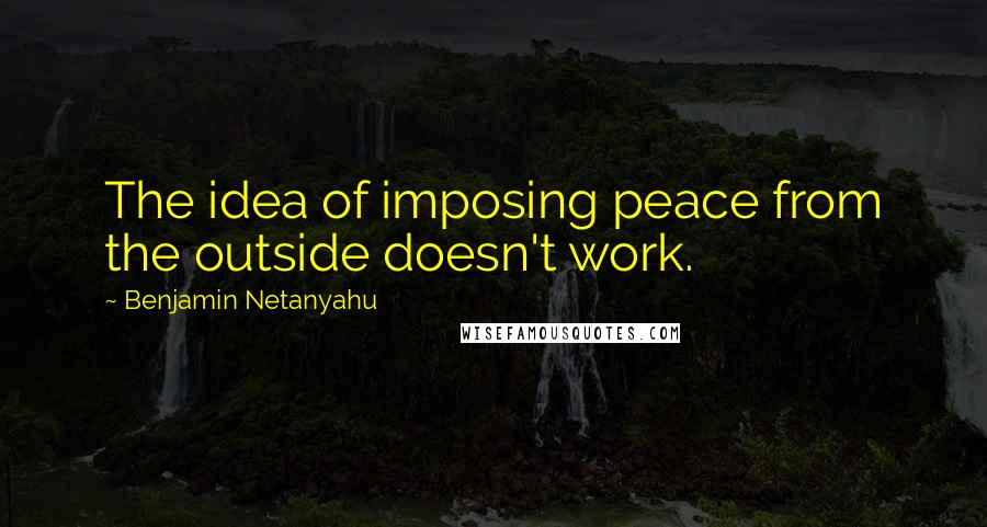 Benjamin Netanyahu Quotes: The idea of imposing peace from the outside doesn't work.