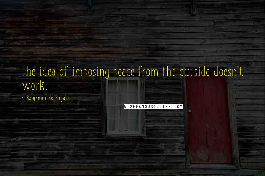 Benjamin Netanyahu Quotes: The idea of imposing peace from the outside doesn't work.