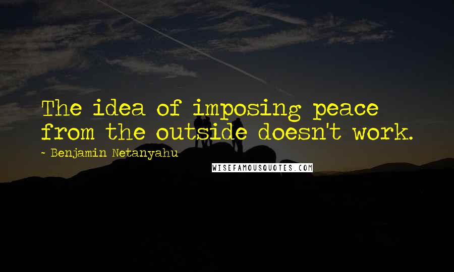 Benjamin Netanyahu Quotes: The idea of imposing peace from the outside doesn't work.