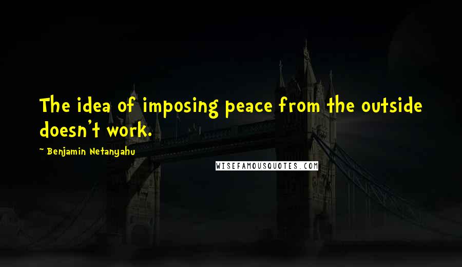 Benjamin Netanyahu Quotes: The idea of imposing peace from the outside doesn't work.