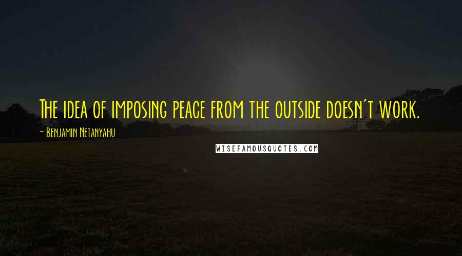 Benjamin Netanyahu Quotes: The idea of imposing peace from the outside doesn't work.