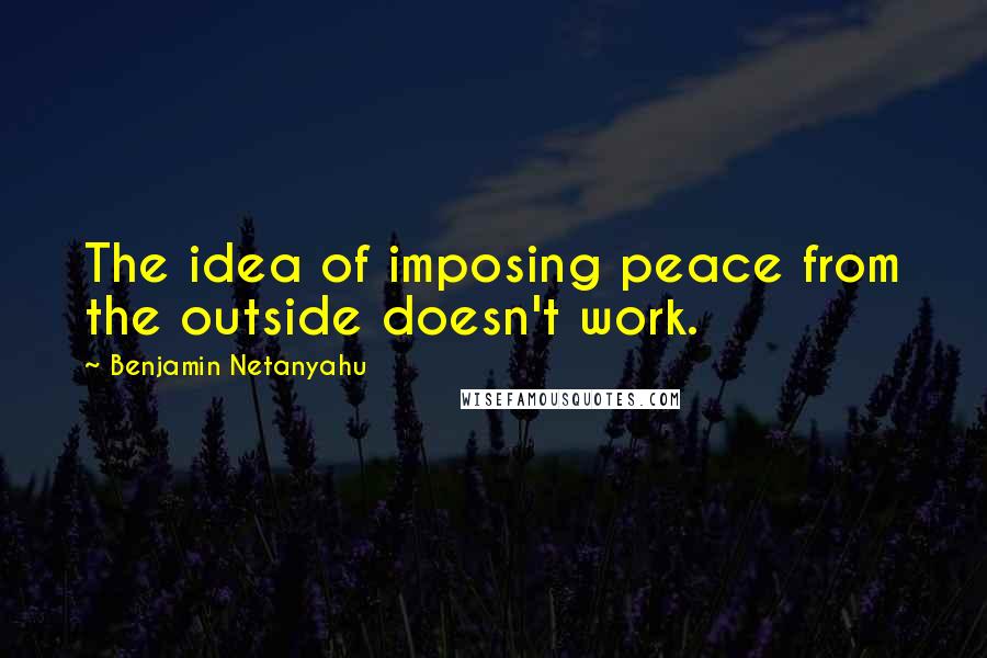 Benjamin Netanyahu Quotes: The idea of imposing peace from the outside doesn't work.