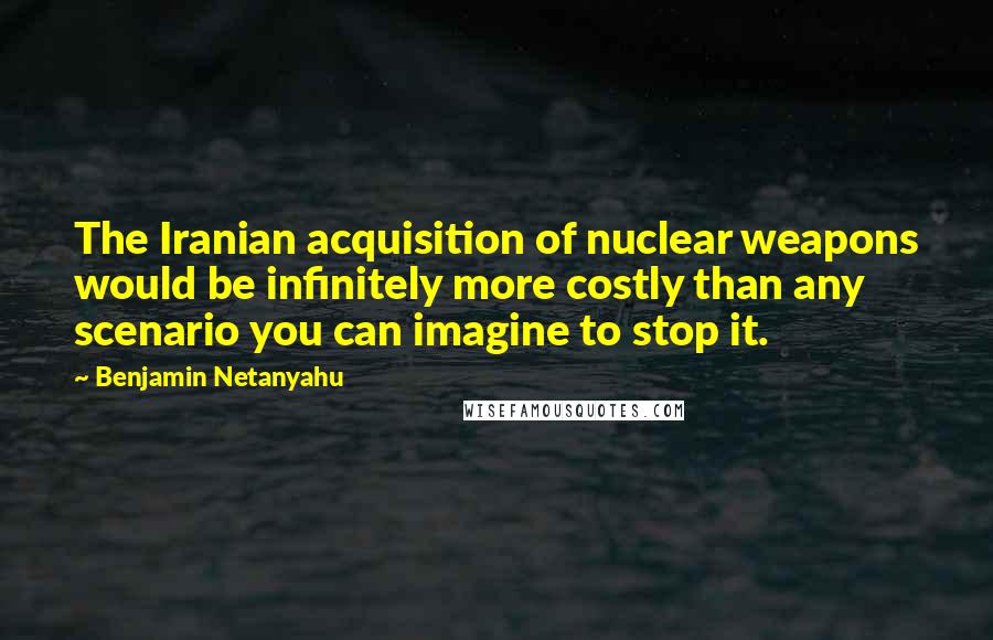 Benjamin Netanyahu Quotes: The Iranian acquisition of nuclear weapons would be infinitely more costly than any scenario you can imagine to stop it.