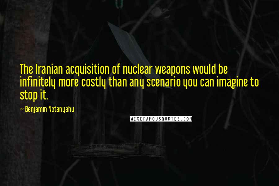 Benjamin Netanyahu Quotes: The Iranian acquisition of nuclear weapons would be infinitely more costly than any scenario you can imagine to stop it.