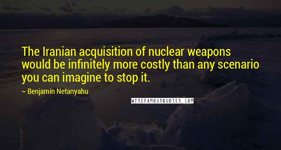Benjamin Netanyahu Quotes: The Iranian acquisition of nuclear weapons would be infinitely more costly than any scenario you can imagine to stop it.