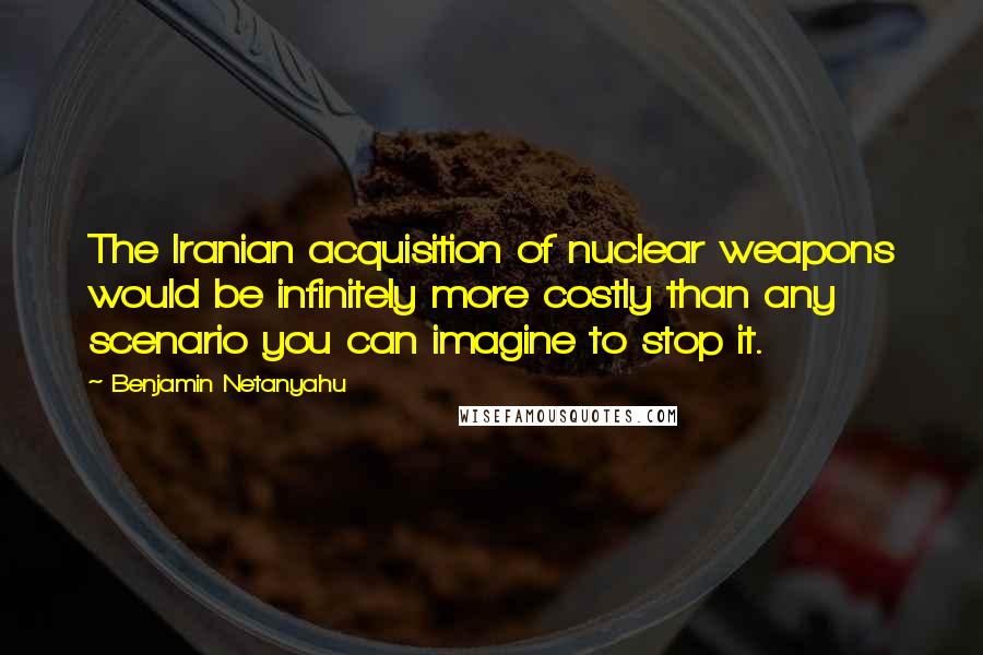 Benjamin Netanyahu Quotes: The Iranian acquisition of nuclear weapons would be infinitely more costly than any scenario you can imagine to stop it.