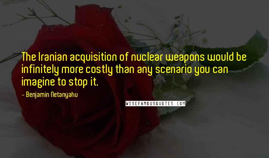 Benjamin Netanyahu Quotes: The Iranian acquisition of nuclear weapons would be infinitely more costly than any scenario you can imagine to stop it.