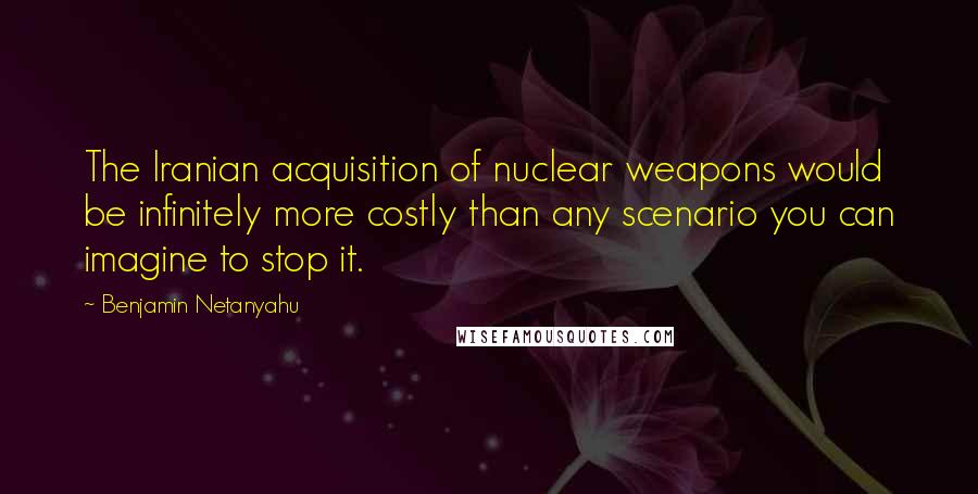 Benjamin Netanyahu Quotes: The Iranian acquisition of nuclear weapons would be infinitely more costly than any scenario you can imagine to stop it.