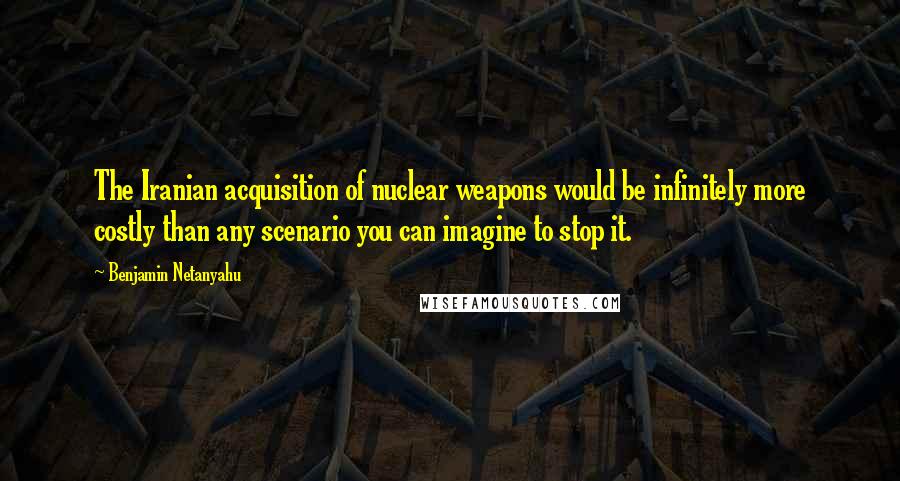 Benjamin Netanyahu Quotes: The Iranian acquisition of nuclear weapons would be infinitely more costly than any scenario you can imagine to stop it.