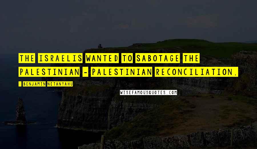 Benjamin Netanyahu Quotes: The Israelis wanted to sabotage the Palestinian - Palestinian reconciliation.