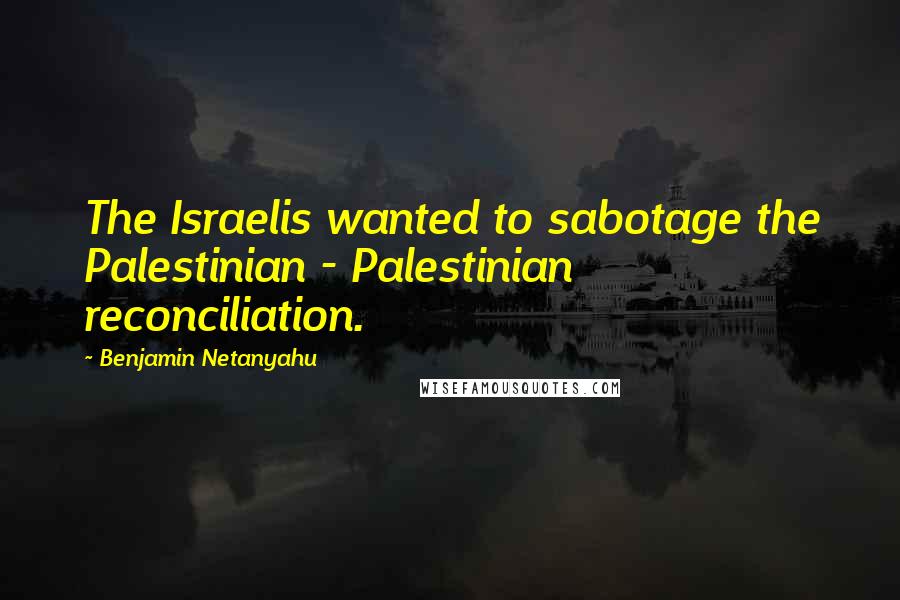 Benjamin Netanyahu Quotes: The Israelis wanted to sabotage the Palestinian - Palestinian reconciliation.