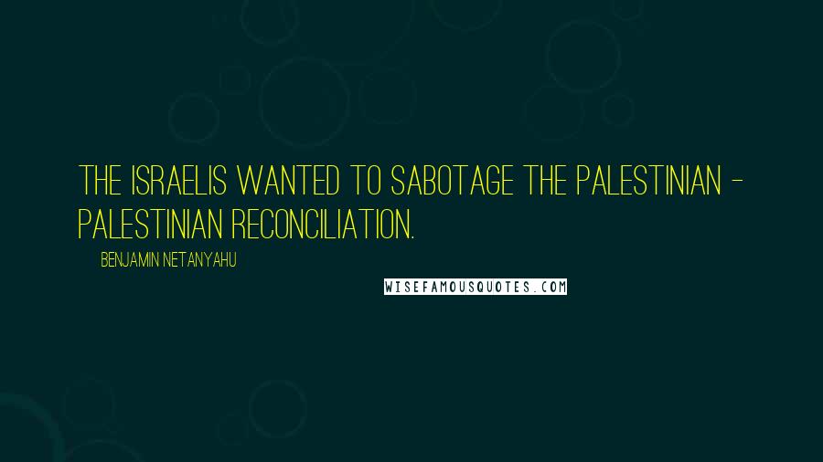 Benjamin Netanyahu Quotes: The Israelis wanted to sabotage the Palestinian - Palestinian reconciliation.