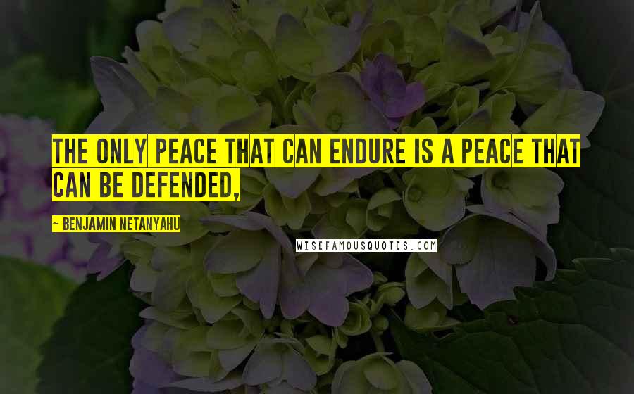 Benjamin Netanyahu Quotes: The only peace that can endure is a peace that can be defended,