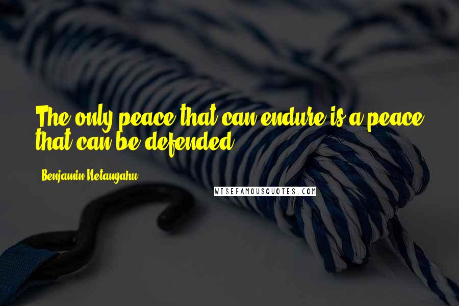 Benjamin Netanyahu Quotes: The only peace that can endure is a peace that can be defended,