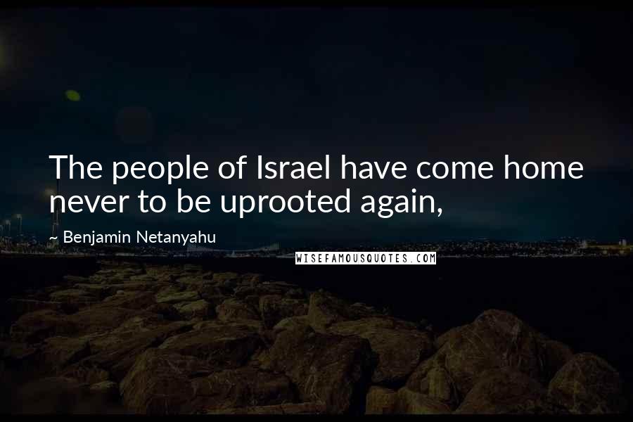 Benjamin Netanyahu Quotes: The people of Israel have come home never to be uprooted again,