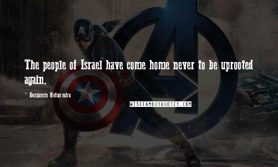 Benjamin Netanyahu Quotes: The people of Israel have come home never to be uprooted again,