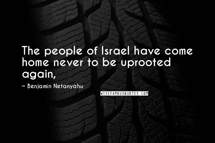 Benjamin Netanyahu Quotes: The people of Israel have come home never to be uprooted again,