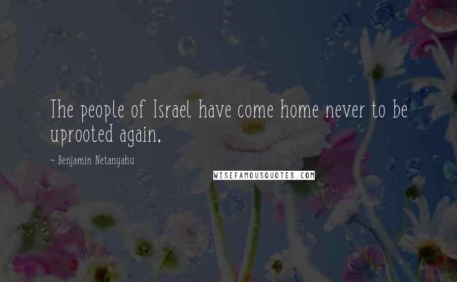 Benjamin Netanyahu Quotes: The people of Israel have come home never to be uprooted again,