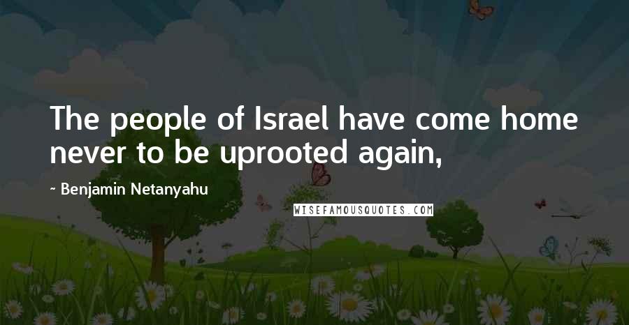 Benjamin Netanyahu Quotes: The people of Israel have come home never to be uprooted again,