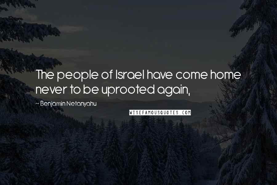 Benjamin Netanyahu Quotes: The people of Israel have come home never to be uprooted again,