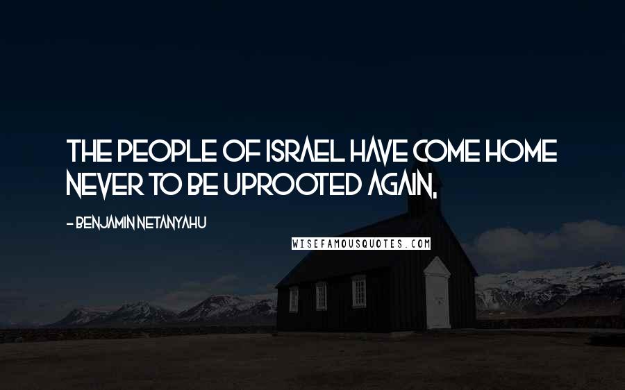 Benjamin Netanyahu Quotes: The people of Israel have come home never to be uprooted again,