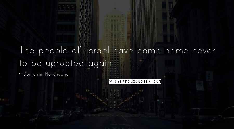 Benjamin Netanyahu Quotes: The people of Israel have come home never to be uprooted again,