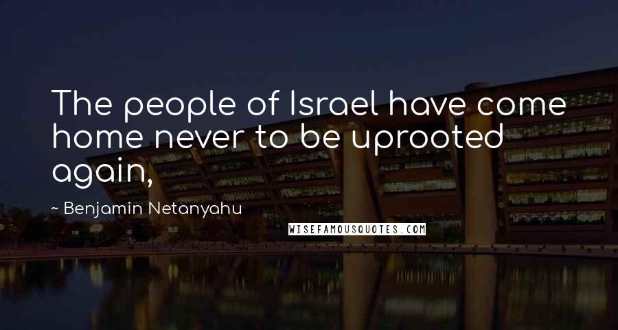 Benjamin Netanyahu Quotes: The people of Israel have come home never to be uprooted again,