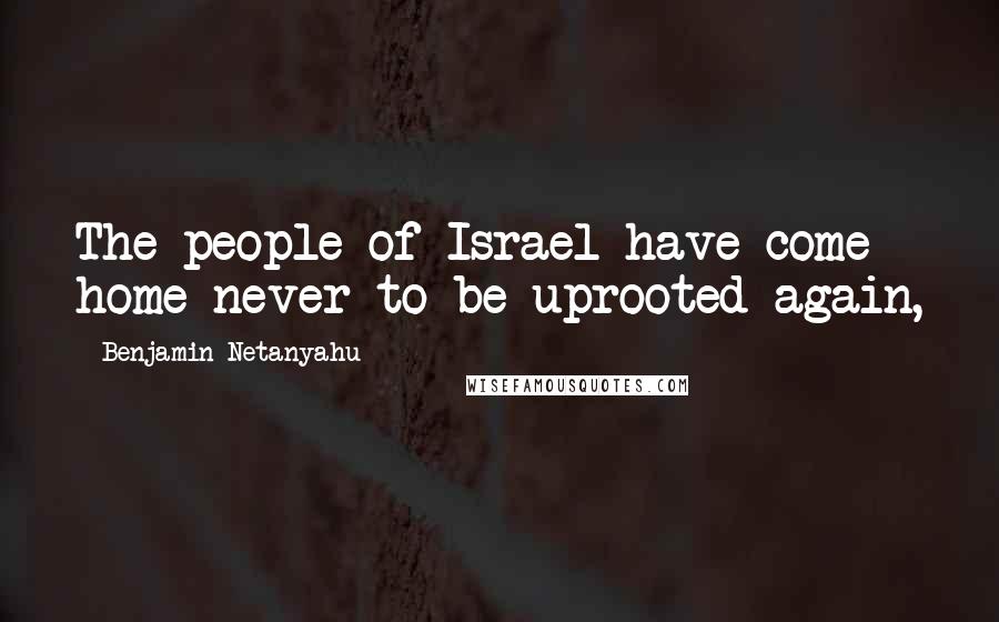 Benjamin Netanyahu Quotes: The people of Israel have come home never to be uprooted again,