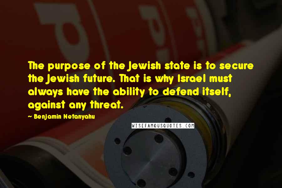 Benjamin Netanyahu Quotes: The purpose of the Jewish state is to secure the Jewish future. That is why Israel must always have the ability to defend itself, against any threat.