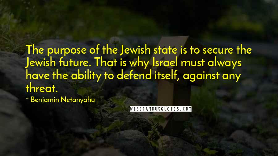Benjamin Netanyahu Quotes: The purpose of the Jewish state is to secure the Jewish future. That is why Israel must always have the ability to defend itself, against any threat.