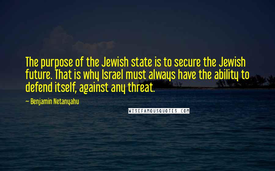 Benjamin Netanyahu Quotes: The purpose of the Jewish state is to secure the Jewish future. That is why Israel must always have the ability to defend itself, against any threat.