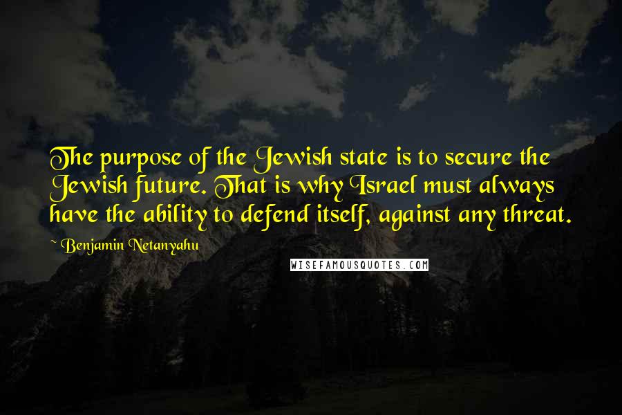 Benjamin Netanyahu Quotes: The purpose of the Jewish state is to secure the Jewish future. That is why Israel must always have the ability to defend itself, against any threat.