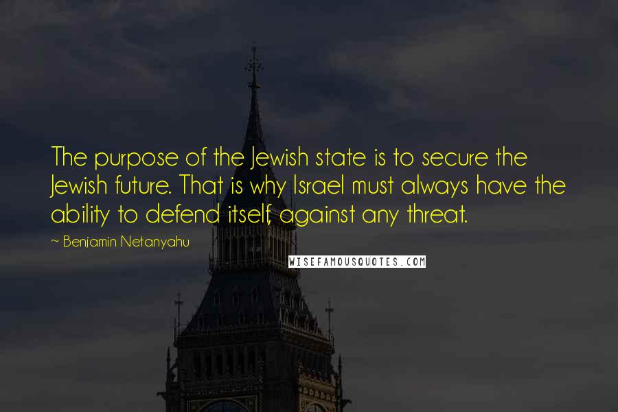 Benjamin Netanyahu Quotes: The purpose of the Jewish state is to secure the Jewish future. That is why Israel must always have the ability to defend itself, against any threat.