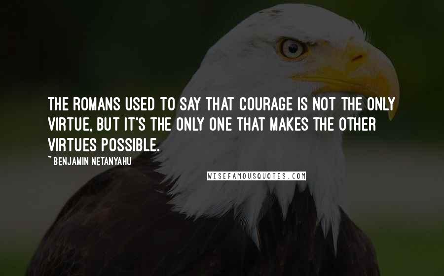 Benjamin Netanyahu Quotes: The Romans used to say that courage is not the only virtue, but it's the only one that makes the other virtues possible.