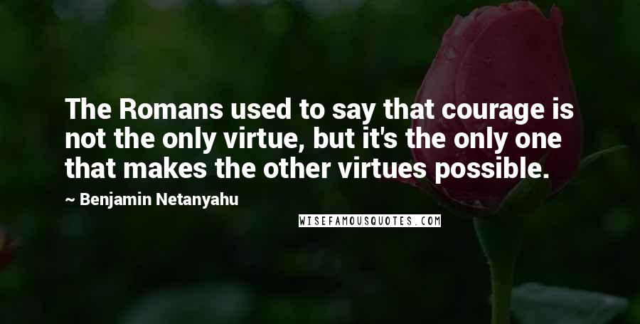 Benjamin Netanyahu Quotes: The Romans used to say that courage is not the only virtue, but it's the only one that makes the other virtues possible.