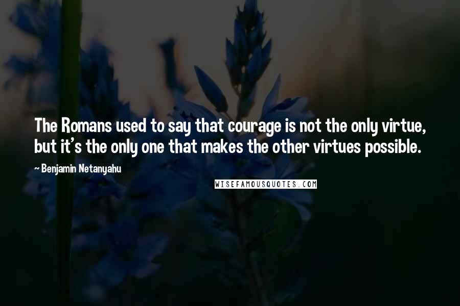 Benjamin Netanyahu Quotes: The Romans used to say that courage is not the only virtue, but it's the only one that makes the other virtues possible.