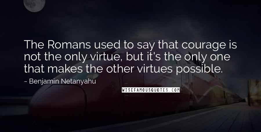 Benjamin Netanyahu Quotes: The Romans used to say that courage is not the only virtue, but it's the only one that makes the other virtues possible.