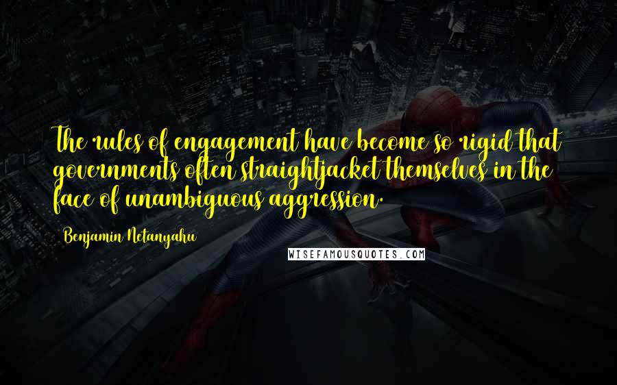 Benjamin Netanyahu Quotes: The rules of engagement have become so rigid that governments often straightjacket themselves in the face of unambiguous aggression.