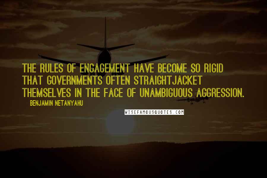 Benjamin Netanyahu Quotes: The rules of engagement have become so rigid that governments often straightjacket themselves in the face of unambiguous aggression.