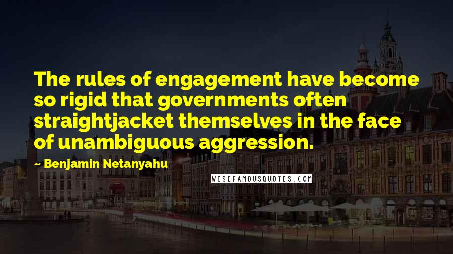 Benjamin Netanyahu Quotes: The rules of engagement have become so rigid that governments often straightjacket themselves in the face of unambiguous aggression.