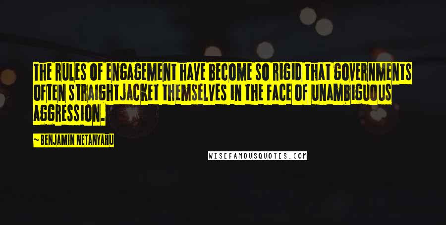 Benjamin Netanyahu Quotes: The rules of engagement have become so rigid that governments often straightjacket themselves in the face of unambiguous aggression.