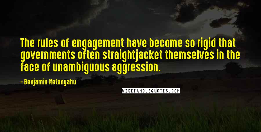 Benjamin Netanyahu Quotes: The rules of engagement have become so rigid that governments often straightjacket themselves in the face of unambiguous aggression.