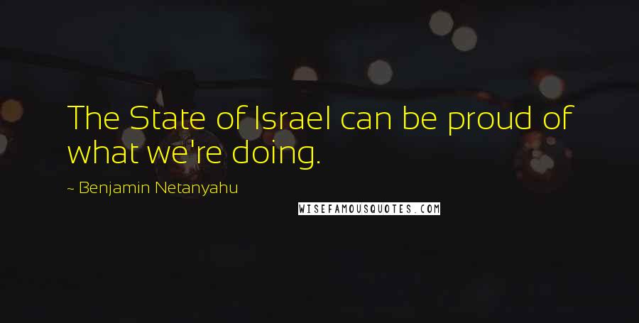 Benjamin Netanyahu Quotes: The State of Israel can be proud of what we're doing.