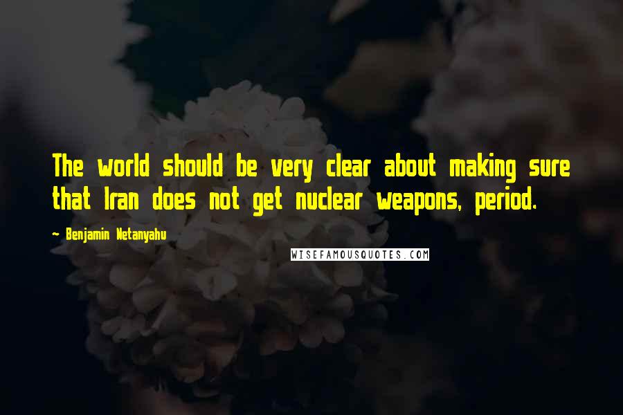 Benjamin Netanyahu Quotes: The world should be very clear about making sure that Iran does not get nuclear weapons, period.