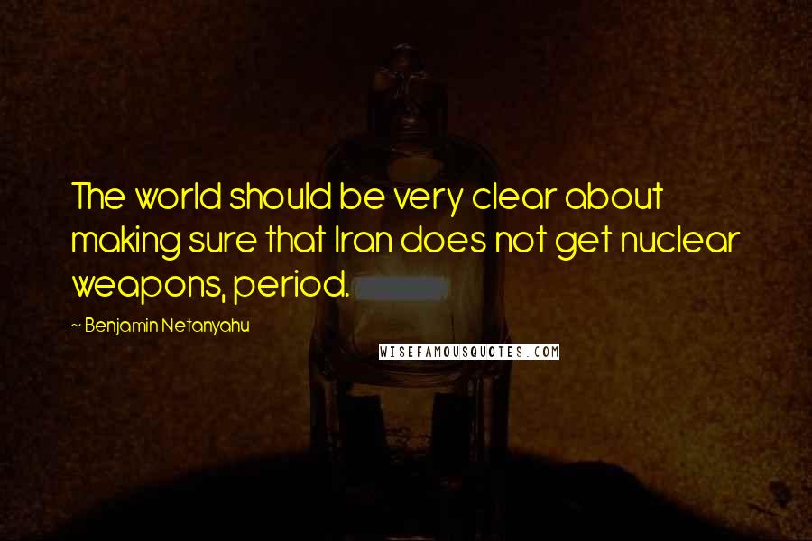 Benjamin Netanyahu Quotes: The world should be very clear about making sure that Iran does not get nuclear weapons, period.