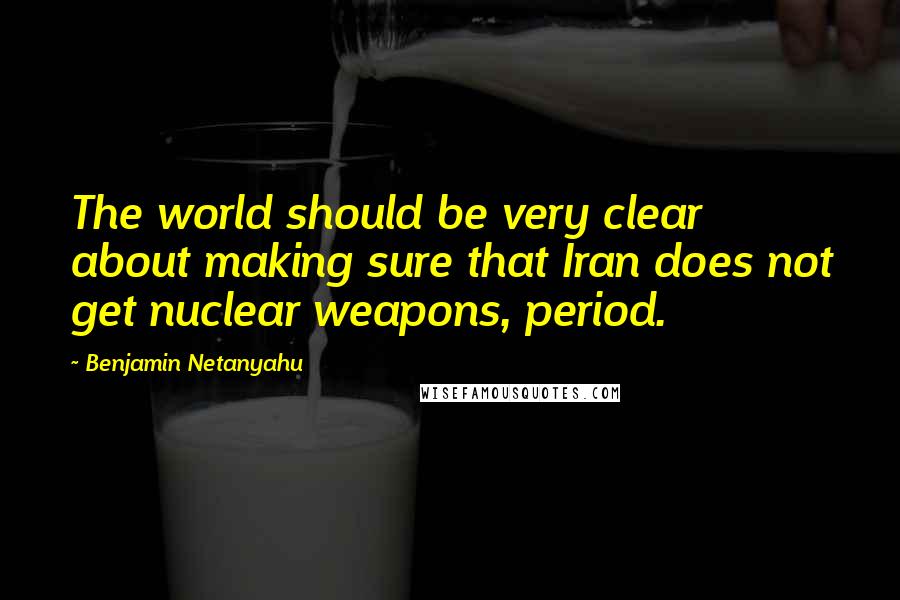 Benjamin Netanyahu Quotes: The world should be very clear about making sure that Iran does not get nuclear weapons, period.
