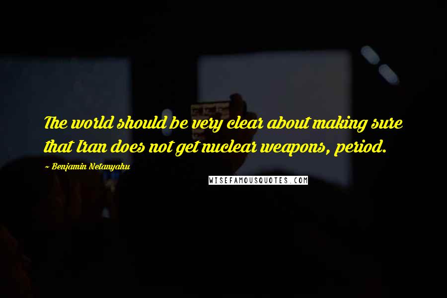 Benjamin Netanyahu Quotes: The world should be very clear about making sure that Iran does not get nuclear weapons, period.