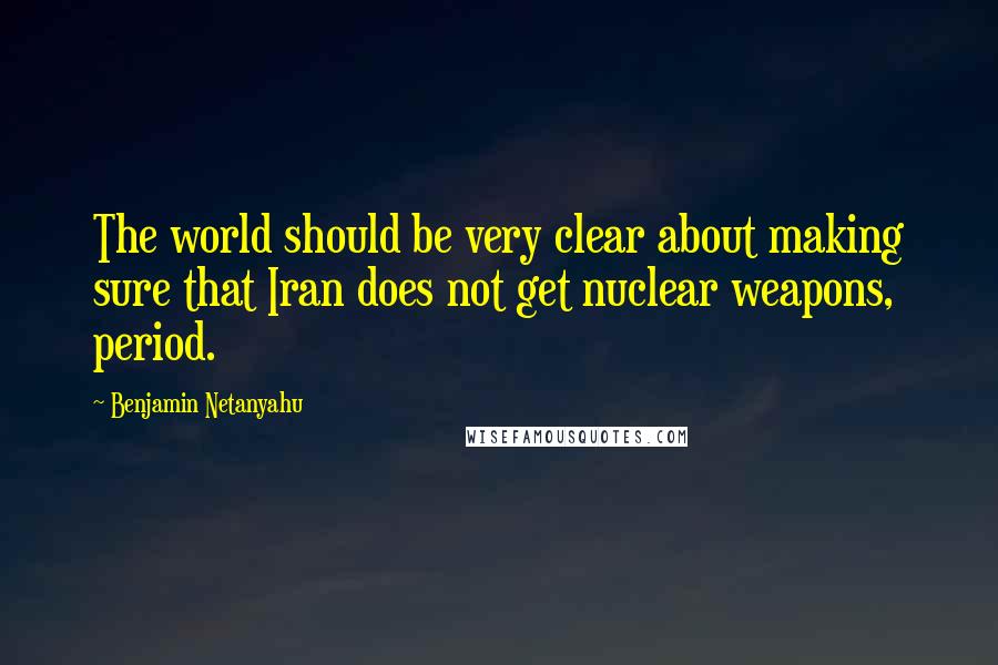 Benjamin Netanyahu Quotes: The world should be very clear about making sure that Iran does not get nuclear weapons, period.