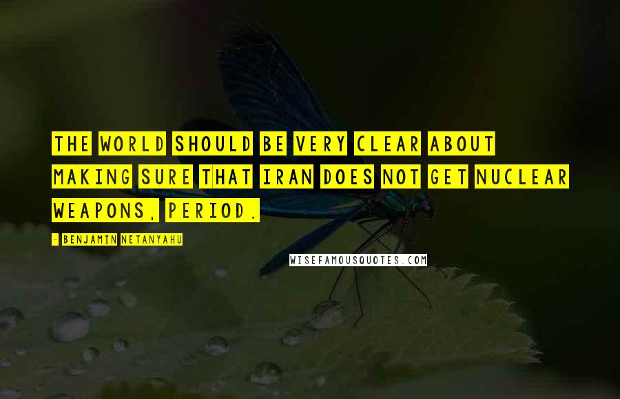 Benjamin Netanyahu Quotes: The world should be very clear about making sure that Iran does not get nuclear weapons, period.